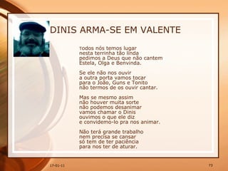 DINIS ARMA-SE EM VALENTE T odos nós temos lugar  nesta terrinha tão linda  pedimos a Deus que não cantem  Estela, Olga e Benvinda.  Se ele não nos ouvir  a outra porta vamos tocar  para o João, Guns e Tonito  não termos de os ouvir cantar.  Mas se mesmo assim  não houver muita sorte  não podemos desanimar  vamos chamar o Dinis  ouvimos o que ele diz  e convidemo-lo pra nos animar.  Não terá grande trabalho  nem precisa se cansar  só tem de ter paciência  para nos ter de aturar.  