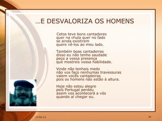 … E DESVALORIZA OS HOMENS Cetos teve bons cantadores  quer na chula quer no fado  se ainda existirem  quero vê-los ao meu lado.  Também boas cantadeiras  disso eu não tenho saudade  peço a vossa presença  que mostreis vossa habilidade. Vinde não tenhais medo  não vos faço nenhumas travessuras  valem vocês cantadeiras  pois os homens não estão à altura.  Hoje não estou alegre  pois Portugal perdeu  assim vos acontecerá a vós  quando aí chegar eu.   