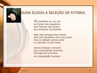 GUNS ELOGIA A SELEÇÃO DE FUTEBOL O s parabéns eu vou dar  do Scolari aos jogadores  pois fizeram-nos sonhar  que seríamos vencedores.  Hoje não conseguimos marcar  nem com bordeaux nem com porto  mas no sábado vamos gritar  e o alemão vai sair torto.  Vamos festejar o terceiro  com uma grande caravana  Portugal já é primeiro  em cooperação humana. 