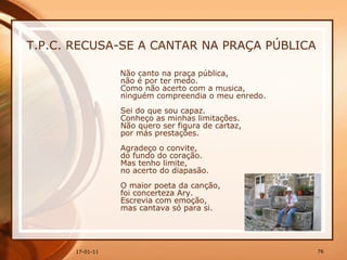 T.P.C. RECUSA-SE A CANTAR NA PRAÇA PÚBLICA Não canto na praça pública,  não é por ter medo.  Como não acerto com a musica,  ninguém compreendia o meu enredo.  Sei do que sou capaz.  Conheço as minhas limitações.  Não quero ser figura de cartaz,  por más prestações.  Agradeço o convite,  do fundo do coração.  Mas tenho limite,  no acerto do diapasão.  O maior poeta da canção,  foi concerteza Ary.  Escrevia com emoção,  mas cantava só para si.  