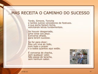… MAS RECEITA O CAMINHO DO SUCESSO Tordo, Simone, Tonicha  e tantos outros vencedores de festivais.  à sua porta faziam bicha,  solicitando letras fundamentais.  Se houver desgarrada,  uma coisa vos peço.  Conversa afiada,  para terem sucesso.  Se for para dizer:  Dou um viva ao João,  com todo o prazer  e a todos quantos aqui estão.  É conversa de chacha,  sem qualquer valor.  Não passa de laracha,  sem nenhum sabor. 