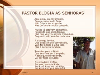 PASTOR ELOGIA AS SENHORAS Aqui estou eu novamente,  Para a cantoria do fado,  Não foi por ser exigente,  Mas por andar muito ocupado.  Muitos já estavam contentes,  Pensando que abandonava,  Mas não vos vou deixar tranquilos,  Enquanto não vos der da brava.  A ti amigo Tonito,  Que andas muito convencido,  Vais ter direito a uma taça,  Mas é de ferro fundido.  Também para o Dinis,  Que se arma em Campeão,  A taça que ele vai levar,  Vai ser feita de Latão.  O verdadeiro troféu,  Por sua cantoria linda,  Será prá Rosa ou prá Olga,  Prá Estela ou prá Benvinda.   