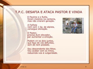 T.P.C. DESAFIA E ATACA PASTOR E VINDA O Paulino e o Rufia,  foram mestres na cantoria,  mas não criaram geração.  A Faifista  nem com 1 kg. de alpista,  consegue elevação.  O Pastor,  precisa dum elevador,  par aumentar a emoção.  Podem vir os dois juntos,  que faço de vós defuntos,  sem dó nem piedade.  Sou descendente dos Ritos.  Vou acabar com os mitos,  reduzindo-vos à vulgaridade.   