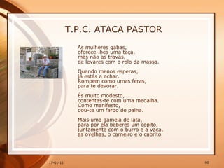 T.P.C. ATACA PASTOR As mulheres gabas,  oferece-lhes uma taça,  mas não as travas,  de levares com o rolo da massa.  Quando menos esperas,  já estás a achar.  Rompem como umas feras,  para te devorar.  És muito modesto,  contentas-te com uma medalha.  Como manifesto,  dou-te um fardo de palha.  Mais uma gamela de lata,  para por ela beberes um copito,  juntamente com o burro e a vaca,  as ovelhas, o carneiro e o cabrito.   