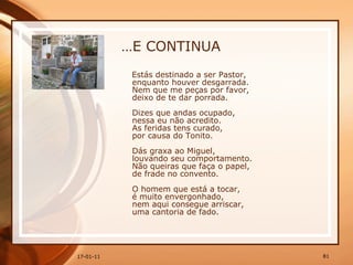 … E CONTINUA Estás destinado a ser Pastor,  enquanto houver desgarrada.  Nem que me peças por favor,  deixo de te dar porrada.  Dizes que andas ocupado,  nessa eu não acredito.  As feridas tens curado,  por causa do Tonito.  Dás graxa ao Miguel,  louvando seu comportamento.  Não queiras que faça o papel,  de frade no convento.  O homem que está a tocar,  é muito envergonhado,  nem aqui consegue arriscar,  uma cantoria de fado. 