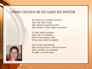 VINDA COLOCA-SE DO LADO DO PASTOR Eu deixo-te a cantar sozinho  Mas isto não é tudo  Não admito querido primo  Que tratas o João Pastor de burro.  O João anda ocupado  Deve ser a trabalhar  Não te preocupes João  Estou aqui para te ajudar.  Fico muito agradecida  Não levaras com o rola da massa  Com carinho vou guardar  Ó João, a minha taça.  