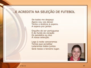 … E ACREDITA NA SELEÇÃO DE FUTEBOL De todos me despeço  Agora vou vos deixar  Tenho o António à espera.  A espera pra jantar.  Orgulho de ser portuguesa  E do fundo do coração  Os parabéns eu dou  À nossa selecção.  Logo à noite venceremos  Temos que acreditar  Lutaremos todos juntos  Será nosso o terceiro lugar.   