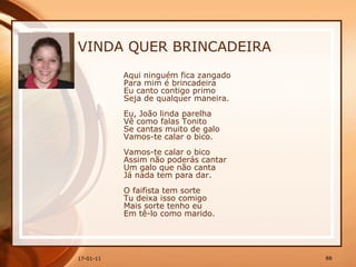 VINDA QUER BRINCADEIRA Aqui ninguém fica zangado  Para mim é brincadeira  Eu canto contigo primo  Seja de qualquer maneira.  Eu, João linda parelha  Vê como falas Tonito  Se cantas muito de galo  Vamos-te calar o bico.  Vamos-te calar o bico  Assim não poderás cantar  Um galo que não canta  Já nada tem para dar.  O faifista tem sorte  Tu deixa isso comigo  Mais sorte tenho eu  Em tê-lo como marido.  