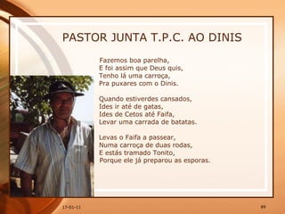 PASTOR JUNTA T.P.C. AO DINIS Fazemos boa parelha,  E foi assim que Deus quis,  Tenho lá uma carroça,  Pra puxares com o Dinis.  Quando estiverdes cansados,  Ides ir até de gatas,  Ides de Cetos até Faifa,  Levar uma carrada de batatas.  Levas o Faifa a passear,  Numa carroça de duas rodas,  E estás tramado Tonito,  Porque ele já preparou as esporas.   