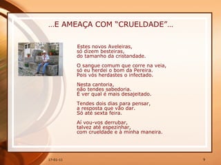 … E AMEAÇA COM “CRUELDADE”… Estes novos Aveleiras,  só dizem besteiras,  do tamanho da cristandade.  O sangue comum que corre na veia,  só eu herdei o bom da Pereira.  Pois vós herdastes o infectado.  Nesta cantoria,  não tendes sabedoria.  É ver qual é mais desajeitado.  Tendes dois dias para pensar,  a resposta que vão dar.  Só até sexta feira.  Aí vou-vos derrubar,  talvez até espezinhar,  com crueldade e à minha maneira.   