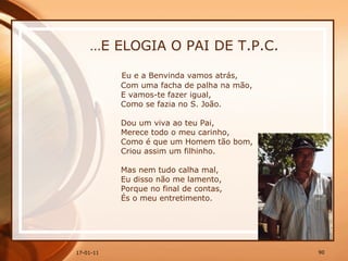 … E ELOGIA O PAI DE T.P.C. Eu e a Benvinda vamos atrás,  Com uma facha de palha na mão,  E vamos-te fazer igual,  Como se fazia no S. João.  Dou um viva ao teu Pai,  Merece todo o meu carinho,  Como é que um Homem tão bom,  Criou assim um filhinho.  Mas nem tudo calha mal,  Eu disso não me lamento,  Porque no final de contas,  És o meu entretimento. 