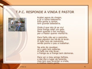 T.P.C. RESPONDE A VINDA E PASTOR Acabei agora de chegar,  e já vi tanta baboseira.  Esta gente a cantar,  tem grande bebedeira.  Onde é que isto já se viu!  Uma franga calar um galo.  Nem quando o boi mungiu,  por o Pastor querer montá-lo.  Para Faifa não sei o caminho,  mas alguém me há-de lá levar.  Ó João vem de mansinho,  senão ponho o pau a trabalhar.  Na arte de cavalgar,  só o galo tem esporas.  A Faifa me irão levar,  o frango ou a franga sem demoras.  Para ver o meu amigo faifista,  e dar-lhe o lugar de tenente,  mas tem que levantar a crista,  e malhar nesta gente.  
