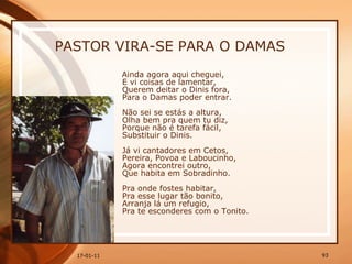 PASTOR VIRA-SE PARA O DAMAS Ainda agora aqui cheguei,  E vi coisas de lamentar,  Querem deitar o Dinis fora,  Para o Damas poder entrar.  Não sei se estás a altura,  Olha bem pra quem tu diz,  Porque não é tarefa fácil,  Substituir o Dinis.  Já vi cantadores em Cetos,  Pereira, Povoa e Laboucinho,  Agora encontrei outro,  Que habita em Sobradinho.  Pra onde fostes habitar,  Pra esse lugar tão bonito,  Arranja lá um refugio,  Pra te esconderes com o Tonito.   