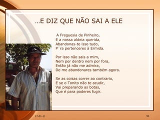 … E DIZ QUE NÃO SAI A ELE A Freguesia de Pinheiro,  E a nossa aldeia querida,  Abandonas-te isso tudo,  P´ra pertenceres à Ermida.  Por isso não sais a mim,  Nem por dentro nem por fora,  Então já não me admira,  De me abandonares também agora.  Se as coisas correr ao contrario,  E se o Tonito não te acudir,  Vai preparando as botas,  Que é para poderes fugir.  