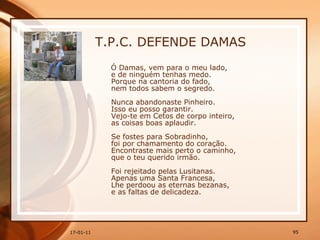 T.P.C. DEFENDE DAMAS Ó Damas, vem para o meu lado,  e de ninguém tenhas medo.  Porque na cantoria do fado,  nem todos sabem o segredo.  Nunca abandonaste Pinheiro.  Isso eu posso garantir.  Vejo-te em Cetos de corpo inteiro,  as coisas boas aplaudir.  Se fostes para Sobradinho,  foi por chamamento do coração.  Encontraste mais perto o caminho,  que o teu querido irmão.  Foi rejeitado pelas Lusitanas.  Apenas uma Santa Francesa,  Lhe perdoou as eternas bezanas,  e as faltas de delicadeza.  