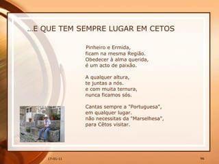 … E QUE TEM SEMPRE LUGAR EM CETOS Pinheiro e Ermida,  ficam na mesma Região.  Obedecer à alma querida,  é um acto de paixão.  A qualquer altura,  te juntas a nós.  e com muita ternura,  nunca ficamos sós.  Cantas sempre a "Portuguesa",  em qualquer lugar.  não necessitas da "Marselhesa",  para Cêtos visitar. 