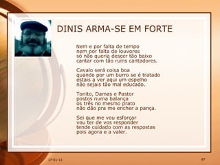 DINIS ARMA-SE EM FORTE N em e por falta de tempo  nem por falta de louvores  só não queria descer tão baixo  cantar com tão ruins cantadores.  Cavalo será coisa boa  quando por um burro se é tratado  estais a ver aqui um espelho  não sejais tão mal educado.  Tonito, Damas e Pastor  postos numa balança  os três no mesmo prato  não dão pra me encher a pança.  Sei que me vou esforçar  vou ter de vos responder  tende cuidado com as respostas  pois agora e a valer.   