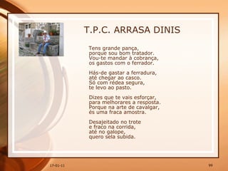 T.P.C. ARRASA DINIS Tens grande pança,  porque sou bom tratador.  Vou-te mandar à cobrança,  os gastos com o ferrador.  Hás-de gastar a ferradura,  até chegar ao casco.  Só com rédea segura,  te levo ao pasto.  Dizes que te vais esforçar,  para melhorares a resposta.  Porque na arte de cavalgar,  és uma fraca amostra.  Desajeitado no trote  e fraco na corrida,  até no galope,  quero sela subida.  