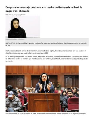 Desgarrador mensaje póstumo a su madre de Reyhaneh Jabbari, la mujer iraní ahorcada 
TNN | Oct 27, 2014, 09.23 PM IST 
Reyhaneh Jabbari. (AP photo) NUEVA DELHI: Reyhaneh Jabbari, la mujer iraní que fue ahorcada por Irán el sábado, liberó su voluntad en un mensaje de voz. 
Ella fue ejecutada en la prisión de Evin en Irán, al noroeste de la capital, Teherán, por el asesinato con una navaja del oficial de inteligencia, que según ella, intentó violarla en 2009. 
En un mensaje desgarrador a su madre Sholeh, Reyhaneh, de 26 años, cuenta cómo se enfrentó a la muerte por el delito de defenderse contra un hombre que intentó violarla. Ella también, dice Sholeh, autorizó donar sus órganos después de su muerte. 
Esta foto tomada el 15 de diciembre de 2008, muestra a la iraní Reyhaneh Jabbari hablando en su defensa durante la  