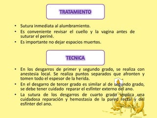 • Sutura inmediata al alumbramiento.
• Es conveniente revisar el cuello y la vagina antes de
suturar el periné.
• Es importante no dejar espacios muertos.
• En los desgarros de primer y segundo grado, se realiza con
anestesia local. Se realiza puntos separados que afronten y
tomen todo el espesor de la herida.
• En el desgarro de tercer grado es similar al de segundo grado,
se debe tener cuidado reparar el esfínter externo del ano.
• La sutura de los desgarros de cuarto grado implica una
cuidadosa reparación y hemostasia de la pared rectal y del
esfínter del ano.
 