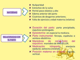 Nuliparidad
Estrechez de la vulva
Periné poco elástico y alto
Edema anterior del parto
Cicatrices de desgarros anteriores.
Falta de ejercicio y edad materna (relativo)
Duración del parto: parto precipitado,
expulsivo prolongado.
Episiotomía: en especial la mediana.
Parto instrumental: fórceps, espátulas o
ventosa obstétrica.
Maniobras de conducción del
expulsivo: maniobra de KRISTELLER.
Medicación intraparto: anestesia
epidural, oxitocina (relativo).
Posición materna en el parto: erguida,
vertical.
 