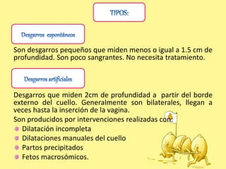 Son desgarros pequeños que miden menos o igual a 1.5 cm de
profundidad. Son poco sangrantes. No necesita tratamiento.
Desgarros que miden 2cm de profundidad a partir del borde
externo del cuello. Generalmente son bilaterales, llegan a
veces hasta la inserción de la vagina.
Son producidos por intervenciones realizadas con:
Dilatación incompleta
Dilataciones manuales del cuello
Partos precipitados
Fetos macrosómicos.
 