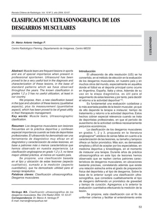 Revista Chilena de Radiología. Vol. 10 Nº 2, año 2004; 53-57.


CLASIFICACION ULTRASONOGRAFICA DE LOS
DESGARROS MUSCULARES




                                                                                                                           ULTRASONIDO
Dr. Marco Antonio Verdugo P.

Centro Radiológico Fleming. Departamento de Imágenes, Centro MEDS




Abstract: Muscle tears are frequent lesions in sports           Introducción
and are of special importance when present in                           El ultrasonido de alta resolución (US) se ha
professional sportsmen. Ultrasound has been                     convertido, en el método de elección en la evaluación
proved to be a very useful tool in the diagnosis and            de los desgarros musculares, en nuestro país y en
characterization of these lesions, in the base of               muchos otros del mundo, especialmente en aquellos
standard patterns which we have obser ved                       donde el fútbol es el deporte principal como ocurre
throughout the years. The known clasification in                en Argentina, España, Italia y otros. Además de su
grades 1,2 y 3 has no useful utilization, at least in           uso en la etapa diagnóstica, es útil para el
our country.                                                    seguimiento de estas lesiones y por tanto, para decidir
        We propose, then, a new clasification based             el retorno a la actividad deportiva(1-6).
in the type and ubication of these lesions (qualitative                 Es fundamental una evaluación cuidadosa y
aspects), plus its meassurement (quantitative                   lo más acertada posible de la lesión muscular, ya que
aspect), which has been proved to be of great utility           de ello depende la terapia a instaurar, tiempo de
in their therapeutic management.                                tratamiento y retorno a la actividad deportiva. Estos
Key words: Muscle tears, Ultrasonographic                       hechos cobran especial relevancia cuando se trata
clasification.                                                  de deportistas profesionales, en que el período de
                                                                ausentismo de la actividad conlleva necesariamente
Resumen: Los desgarros musculares son lesiones                  perjuicios económicos.
frecuentes en la práctica deportiva y conllevan                         La clasificación de los desgarros musculares
especial importancia cuando se trata de deportistas             en grados 1, 2 y 3, propuesta en la literatura
profesionales. El ultrasonido ha demostrado ser una             anglosajona(6) adolece de serias fallas en cuanto a la
herramienta de diagnóstico muy eficaz en el                     caracterización de las lesiones, su tamaño y tampoco
diagnóstico y caracterización de estas lesiones, en             ofrece un factor pronóstico. Más aún, es demasiado
base a patrones más o menos característicos que                 simplista y difícil de aceptar por los especialistas, en
hemos observado en nuestra experiencia. La                      medicina deportiva y kinesiólogos, en el momento
clasificación anglosajona en grado 1,2 y 3, no tiene            de instaurar una terapia. Durante años de práctica
mayor utilidad práctica, al menos en nuestro país.              ultrasonográfica en este tipo de lesiones hemos
        Se propone, una clasificación basada                    observado que se repiten ciertos patrones carac-
en el tipo y ubicación de estas lesiones (aspecto               terísticos de desgarros musculares, en ubicaciones
cualitativo), sumado a la medición (aspecto                     bastante precisas, constatando además que existe
cuantitativo), que ha demostrado utilidad para el               una relación estrecha entre el grado de preparación
manejo terapéutico.                                             física del deportista y el tipo de desgarros. Sobre la
Palabras claves: Clasificación ultrasonográfica.                base de lo anterior surgió una clasificación ultra-
Desgarros musculares.                                           sonográfica, que considera cualitativamente el tipo
                                                                de desgarro definiendo un pronóstico de gravedad
                                                                y tiempo de curación. Agregamos a lo anterior la
                                                                evaluación cuantitativa efectuando la medición de la
Verdugo MA. Clasificación ultrasonográfica de los               lesión.
desgarros musculares. Rev Chil Radiol 2004; 10: 53-57.                  Se propone, esta clasificación con el fin de
Correspondencia: Dr. Marco A. Verdugo P.                        uniformar criterios y facilitar el entendimiento entre
E-mail: marver@manquehue.net

                                                                                                                     53
 