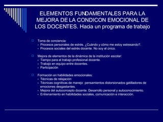 ELEMENTOS FUNDAMENTALES PARA LA MEJORA DE LA CONDICON EMOCIONAL DE LOS DOCENTES. Hacia un programa de trabajo Toma de conciencia: -  Procesos personales de estrés. ¿Cuándo y cómo me estoy estresando?. -  Procesos sociales del estrés docente. No soy el único. Mejora de elementos de la dinámica de la institución escolar: -  Tiempo para el trabajo profesional docente. -  Trabajo en equipo entre docentes. -  Participación Formación en habilidades emocionales: -  Técnicas de relajación -  Técnicas cognitivas de manejo  pensamientos distorsionados gatilladores de    emociones desgastantes. -  Mejora del autoconcepto docente. Desarrollo personal y autoconocimiento. -  Entrenamiento en habilidades sociales, comunicación e interacción. 