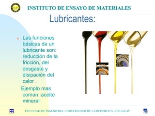 Lubricantes:
 Las funciones
básicas de un
lubricante son:
reducción de la
fricción, del
desgaste y
disipación del
calor .
Ejemplo mas
común: aceite
mineral
INSTITUTO DE ENSAYO DE MATERIALES
FACULTAD DE INGENIERIA - UNIVERSIDAD DE LA REPUBLICA - URUGUAY
INSTITUTO DE ENSAYO DE MATERIALES
 