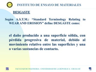 DESGASTE
FACULTAD DE INGENIERIA - UNIVERSIDAD DE LA REPUBLICA - URUGUAY
INSTITUTO DE ENSAYO DE MATERIALES
Según A.S.T.M.: “Standard Terminology Relating to
WEAR AND EROSION” define DESGASTE como:
el daño producido a una superficie sólida, con
pérdida progresiva de material, debido al
movimiento relativo entre las superficies y una
o varias sustancias de contacto.
 