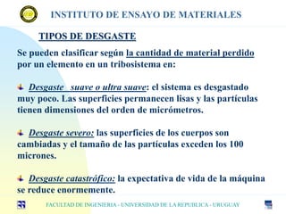 TIPOS DE DESGASTE
Se pueden clasificar según la cantidad de material perdido
por un elemento en un tribosistema en:
Desgaste suave o ultra suave: el sistema es desgastado
muy poco. Las superficies permanecen lisas y las partículas
tienen dimensiones del orden de micrómetros.
Desgaste severo: las superficies de los cuerpos son
cambiadas y el tamaño de las partículas exceden los 100
micrones.
Desgaste catastrófico: la expectativa de vida de la máquina
se reduce enormemente.
FACULTAD DE INGENIERIA - UNIVERSIDAD DE LA REPUBLICA - URUGUAY
INSTITUTO DE ENSAYO DE MATERIALES
 