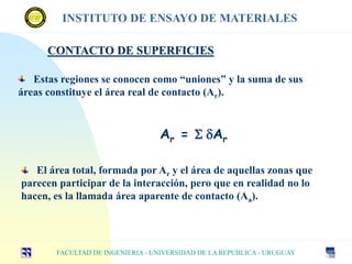 CONTACTO DE SUPERFICIES
Estas regiones se conocen como “uniones” y la suma de sus
áreas constituye el área real de contacto (Ar).
FACULTAD DE INGENIERIA - UNIVERSIDAD DE LA REPUBLICA - URUGUAY
INSTITUTO DE ENSAYO DE MATERIALES
Ar = S dAr
El área total, formada por Ar y el área de aquellas zonas que
parecen participar de la interacción, pero que en realidad no lo
hacen, es la llamada área aparente de contacto (Aa).
 