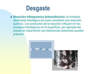 Desgaste
 Reacción triboquímica (triboxidación): el contacto
deslizante tribológico da como resultado una reacción
química. Los productos de la reacción influyen en los
procesos tribológicos en la superficie, por ejemplo las
piezas en rozamiento con tolerancias estrechas pueden
griparse
 