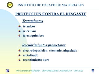 PROTECCION CONTRA EL DESGASTE
• Tratamientos
térmicos
selectivos
termoquímicos
 Recubrimientos protectores
electrodeposición: cromado, niquelado
metalizado
revestimiento duro
FACULTAD DE INGENIERIA - UNIVERSIDAD DE LA REPUBLICA - URUGUAY
INSTITUTO DE ENSAYO DE MATERIALES
 