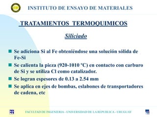 TRATAMIENTOS TERMOQUIMICOS
FACULTAD DE INGENIERIA - UNIVERSIDAD DE LA REPUBLICA - URUGUAY
INSTITUTO DE ENSAYO DE MATERIALES
Siliciado
 Se adiciona Si al Fe obteniéndose una solución sólida de
Fe-Si
 Se calienta la pieza (920-1010 ºC) en contacto con carburo
de Si y se utiliza Cl como catalizador.
 Se logran espesores de 0.13 a 2.54 mm
 Se aplica en ejes de bombas, eslabones de transportadores
de cadena, etc
 