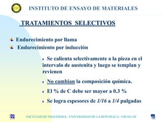 TRATAMIENTOS SELECTIVOS
Endurecimiento por llama
Endurecimiento por inducción
FACULTAD DE INGENIERIA - UNIVERSIDAD DE LA REPUBLICA - URUGUAY
INSTITUTO DE ENSAYO DE MATERIALES
Se calienta selectivamente a la pieza en el
intervalo de austenita y luego se templan y
revienen
No cambian la composición química.
El % de C debe ser mayor a 0.3 %
Se logra espesores de 1/16 a 1/4 pulgadas
 