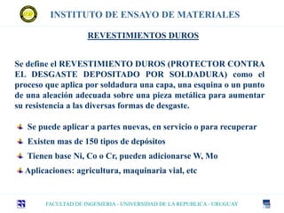 INSTITUTO DE ENSAYO DE MATERIALES
FACULTAD DE INGENIERIA - UNIVERSIDAD DE LA REPUBLICA - URUGUAY
REVESTIMIENTOS DUROS
Se define el REVESTIMIENTO DUROS (PROTECTOR CONTRA
EL DESGASTE DEPOSITADO POR SOLDADURA) como el
proceso que aplica por soldadura una capa, una esquina o un punto
de una aleación adecuada sobre una pieza metálica para aumentar
su resistencia a las diversas formas de desgaste.
Se puede aplicar a partes nuevas, en servicio o para recuperar
Existen mas de 150 tipos de depósitos
Tienen base Ni, Co o Cr, pueden adicionarse W, Mo
Aplicaciones: agricultura, maquinaria vial, etc
 