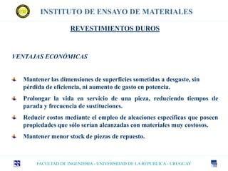 INSTITUTO DE ENSAYO DE MATERIALES
FACULTAD DE INGENIERIA - UNIVERSIDAD DE LA REPUBLICA - URUGUAY
VENTAJAS ECONÓMICAS
Mantener las dimensiones de superficies sometidas a desgaste, sin
pérdida de eficiencia, ni aumento de gasto en potencia.
Prolongar la vida en servicio de una pieza, reduciendo tiempos de
parada y frecuencia de sustituciones.
Reducir costos mediante el empleo de aleaciones específicas que poseen
propiedades que sólo serían alcanzadas con materiales muy costosos.
Mantener menor stock de piezas de repuesto.
REVESTIMIENTOS DUROS
 