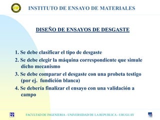 1. Se debe clasificar el tipo de desgaste
2. Se debe elegir la máquina correspondiente que simule
dicho mecanismo
3. Se debe comparar el desgaste con una probeta testigo
(por ej. fundición blanca)
4. Se debería finalizar el ensayo con una validación a
campo
DISEÑO DE ENSAYOS DE DESGASTE
FACULTAD DE INGENIERIA - UNIVERSIDAD DE LA REPUBLICA - URUGUAY
INSTITUTO DE ENSAYO DE MATERIALES
 
