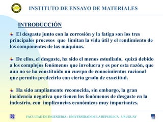 INTRODUCCIÓN
El desgaste junto con la corrosión y la fatiga son los tres
principales procesos que limitan la vida útil y el rendimiento de
los componentes de las máquinas.
De ellos, el desgaste, ha sido el menos estudiado, quizá debido
a los complejos fenómenos que involucra y es por esta razón, que
aun no se ha constituido un cuerpo de conocimientos racional
que permita predecirlo con cierto grado de exactitud.
Ha sido ampliamente reconocida, sin embargo, la gran
incidencia negativa que tienen los fenómenos de desgaste en la
industria, con implicancias económicas muy importantes.
FACULTAD DE INGENIERIA - UNIVERSIDAD DE LA REPUBLICA - URUGUAY
INSTITUTO DE ENSAYO DE MATERIALES
 