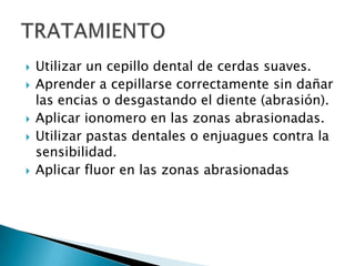    Utilizar un cepillo dental de cerdas suaves.
   Aprender a cepillarse correctamente sin dañar
    las encias o desgastando el diente (abrasión).
   Aplicar ionomero en las zonas abrasionadas.
   Utilizar pastas dentales o enjuagues contra la
    sensibilidad.
   Aplicar fluor en las zonas abrasionadas
 