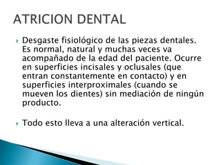    Desgaste fisiológico de las piezas dentales.
    Es normal, natural y muchas veces va
    acompañado de la edad del paciente. Ocurre
    en superficies incisales y oclusales (que
    entran constantemente en contacto) y en
    superficies interproximales (cuando se
    mueven los dientes) sin mediación de ningún
    producto.

   Todo esto lleva a una alteración vertical.
 