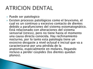    Puede ser patologico
   Existen procesos patológicos como el bruxismo, el
    cual es un continuo y excesivo contacto de dientes
    debido a parafunciones del sistema estomatognático.
    Está relacionado con alteraciones del sistema
    sensorial (stress), pero no tiene hasta el momento
    una causa directa conocida. Hay rechinamiento
    nocturno, por lo tanto esta patología tiene un
    excesivo desgaste a nivel oclusal e incisal que va a
    caracterizarse por una pérdida de la
    anatomía, especialmente en molares, llegando
    incluso a perder cúspides (los dientes quedan
    planos).
 