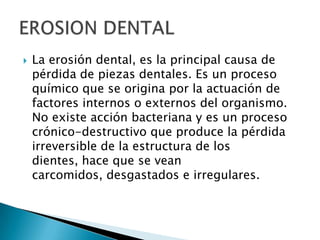    La erosión dental, es la principal causa de
    pérdida de piezas dentales. Es un proceso
    químico que se origina por la actuación de
    factores internos o externos del organismo.
    No existe acción bacteriana y es un proceso
    crónico-destructivo que produce la pérdida
    irreversible de la estructura de los
    dientes, hace que se vean
    carcomidos, desgastados e irregulares.
 