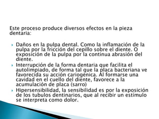 Este proceso produce diversos efectos en la pieza
dentaria:

   Daños en la pulpa dental. Como la inflamación de la
    pulpa por la fricción del cepillo sobre el diente. O
    exposición de la pulpa por la continua abrasión del
    diente.
   Interrupción de la forma dentaria que facilita el
    autolimpiado, de forma tal que la placa bacteriana ve
    favorecida su acción cariogénica. Al formarse una
    cavidad en el cuello del diente, favorece a la
    acumulación de placa (sarro)
   Hipersensibilidad, la sensibilidad es por la exposición
    de los tubulos dentinarios, que al recibir un estímulo
    se interpreta como dolor.
 