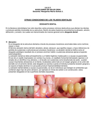 I.C.C.T.
                                     AUXILIARES EN SALUD ORAL
                                   Docente: Margarita María Ochoa J.




                        OTRAS CONDICIONES DE LOS TEJIDOS DENTALES

                                            DESGASTE DENTAL

En la literatura odontológica han sido descritos varios procesos crónicos destructivos que afectan los dientes
y producen pérdida irreversible de su estructura. Dentro de estos trastornos encontramos la abrasión, atrición,
abfracción, y erosión, los cuales son denominados de manera general como desgaste dental.




 Abrasión:
   Es el desgaste de la estructura dentaria a través de procesos mecánicos anormales tales como rechinar,
   raspar o rozar.
   El término abrasión deriva del latín abradere, abrasi, abrasum, que significa raspar, y hace referencia a la
   pérdida de sustancias o estructuras por procesos mecánicos. La abrasión dental se define como el
   desgaste patológico resultado de un proceso anormal, habito o sustancias abrasivas ajenas al aparato
   estomatognático.
   La abrasión dental se debe principalmente a un hábito higiénico inadecuado o a causas ocupacionales
   El uso de un cepillo inapropiado con cerdas muy duras, un cepillado horizontal demasiado vigoroso o el
   empleo de un dentífrico muy abrasivo, o el lavado con sustancias como bicarbonato de sodio, pueden
   causar importantes abrasiones en el diente, localizadas sobre todo en el margen gingival, en la unión del
   esmalte con el cemento dental, este desgaste se acentúa cuando el individuo presenta recesión gingival y
   se expone el tejido dentinal, lo cual puede producir hipersensibilidad dentaria
   La abrasión dental debida a causas ocupacionales, se da en individuos que trabajan en ambientes que
   contienen algún tipo de polvo abrasivo, por ejemplo en minas de carbón o en construcción, estos
   presentan desgastes en las superficies dentales expuestas,
 