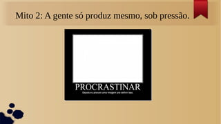 Mito 2: A gente só produz mesmo, sob pressão.
 