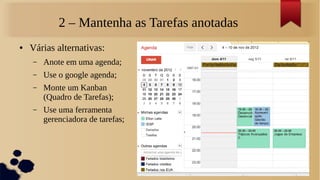 2 – Mantenha as Tarefas anotadas
●   Várias alternativas:
    –   Anote em uma agenda;
    –   Use o google agenda;
    –   Monte um Kanban
        (Quadro de Tarefas);
    –   Use uma ferramenta
        gerenciadora de tarefas;
 