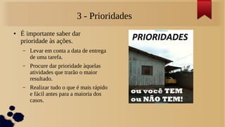 3 - Prioridades
●   É importante saber dar
    prioridade às ações.
    –   Levar em conta a data de entrega
        de uma tarefa.
    –   Procure dar prioridade àquelas
        atividades que trarão o maior
        resultado.
    –   Realizar tudo o que é mais rápido
        e fácil antes para a maioria dos
        casos.
 