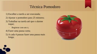 Técnica Pomodoro
1) Escolher a tarefa a ser executada;
2) Ajustar o pomodoro para 25 minutos;
3) Trabalhar na tarefa até que o alarme
   toque;
   •   Registrar com um x;
4) Fazer uma pausa curta;
5) A cada 4 pausas fazer uma pausa mais
   longa;
 